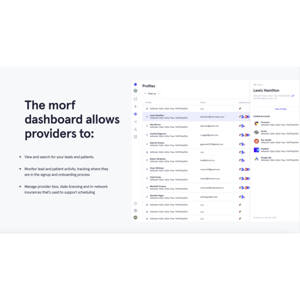 The Morf dashboard allows
providers to view and search for your leads and patients, monitor lead and patient activity, tracking where they
are in the signup and onboarding process, manage provider bios, state licensing and in-network insurances that’s used to support scheduling.